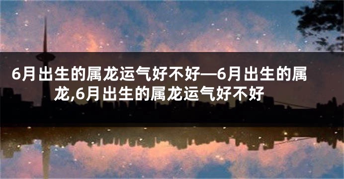 6月出生的属龙运气好不好—6月出生的属龙,6月出生的属龙运气好不好