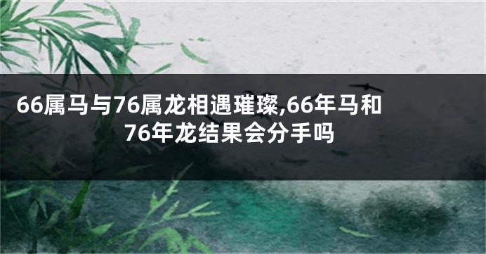 66属马与76属龙相遇璀璨,66年马和76年龙结果会分手吗