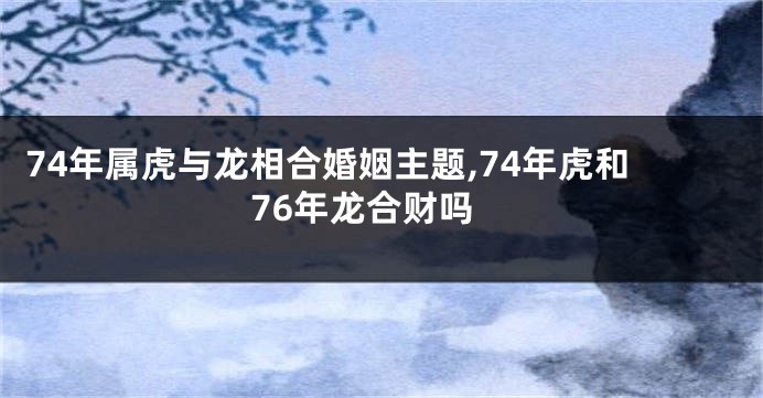 74年属虎与龙相合婚姻主题,74年虎和76年龙合财吗