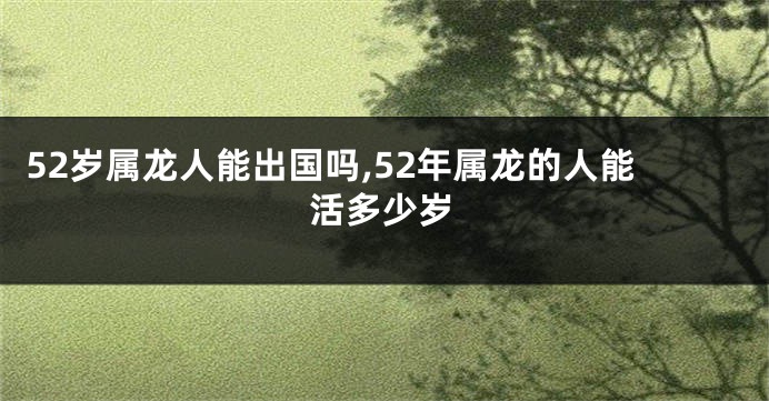 52岁属龙人能出国吗,52年属龙的人能活多少岁