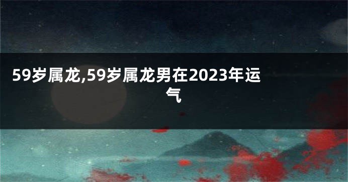 59岁属龙,59岁属龙男在2023年运气