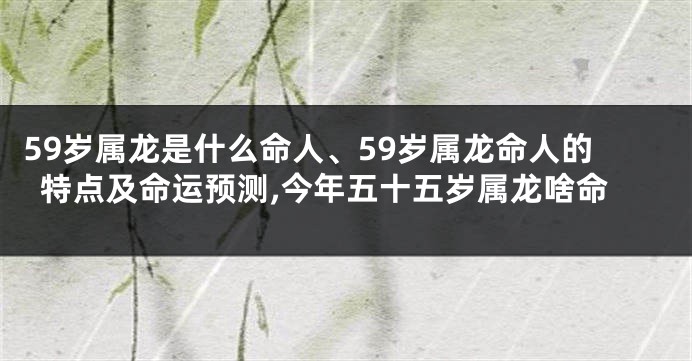 59岁属龙是什么命人、59岁属龙命人的特点及命运预测,今年五十五岁属龙啥命