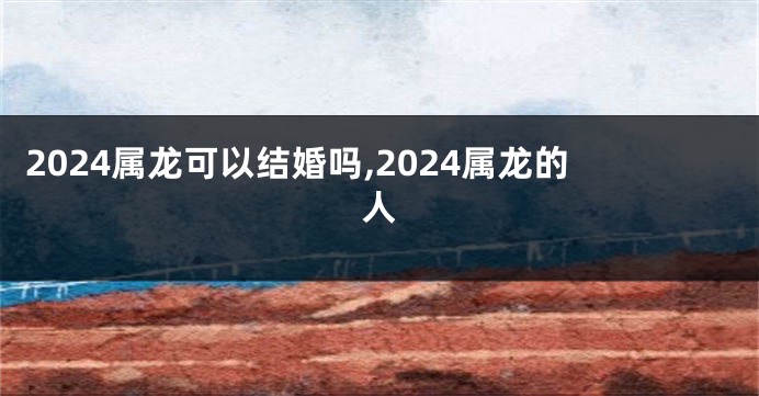 2024属龙可以结婚吗,2024属龙的人