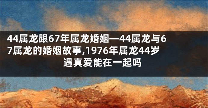 44属龙跟67年属龙婚姻—44属龙与67属龙的婚姻故事,1976年属龙44岁遇真爱能在一起吗