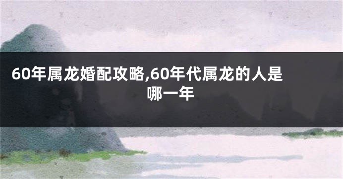 60年属龙婚配攻略,60年代属龙的人是哪一年