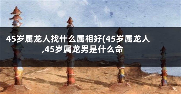 45岁属龙人找什么属相好(45岁属龙人,45岁属龙男是什么命