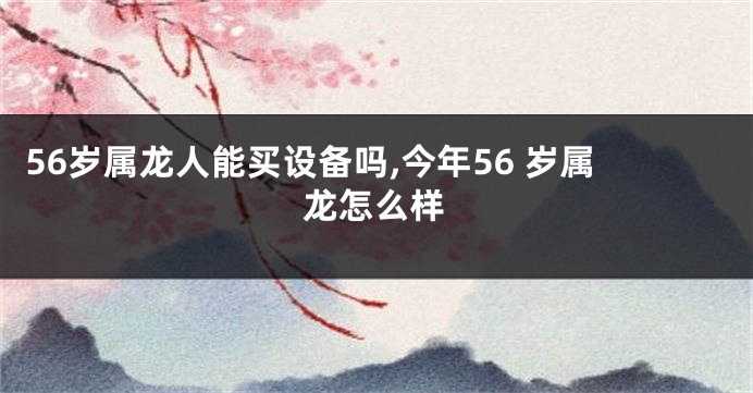 56岁属龙人能买设备吗,今年56 岁属龙怎么样