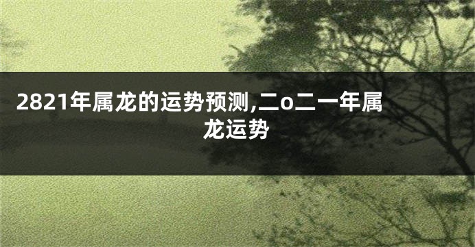 2821年属龙的运势预测,二o二一年属龙运势