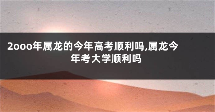 2ooo年属龙的今年高考顺利吗,属龙今年考大学顺利吗