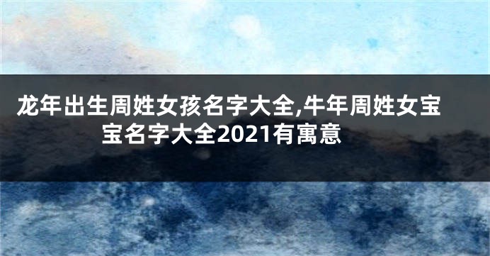 龙年出生周姓女孩名字大全,牛年周姓女宝宝名字大全2021有寓意