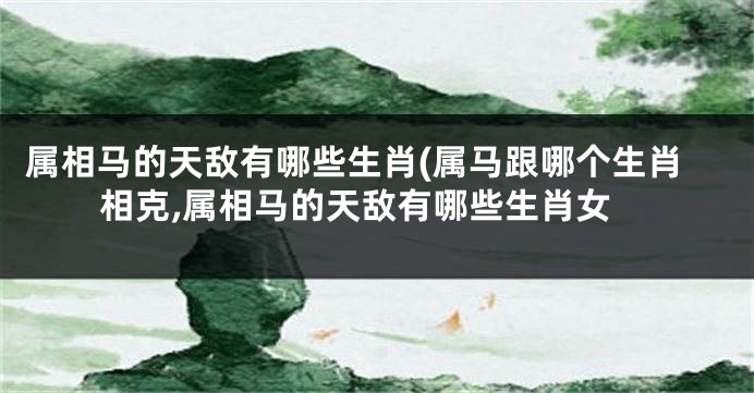 属相马的天敌有哪些生肖(属马跟哪个生肖相克,属相马的天敌有哪些生肖女