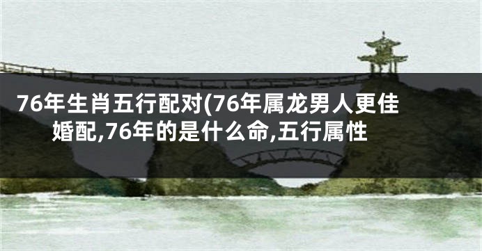 76年生肖五行配对(76年属龙男人更佳婚配,76年的是什么命,五行属性