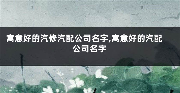 寓意好的汽修汽配公司名字,寓意好的汽配公司名字