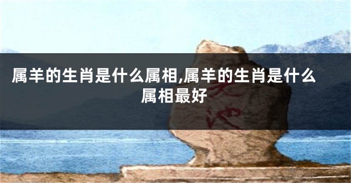 属羊的生肖是什么属相,属羊的生肖是什么属相最好