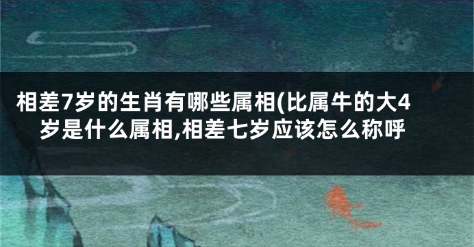 相差7岁的生肖有哪些属相(比属牛的大4岁是什么属相,相差七岁应该怎么称呼