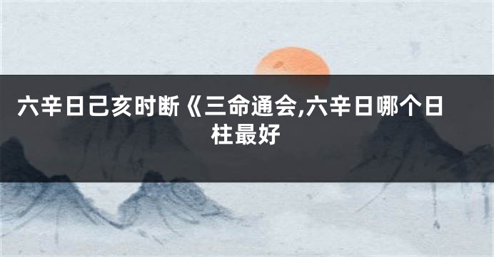 六辛日己亥时断《三命通会,六辛日哪个日柱最好