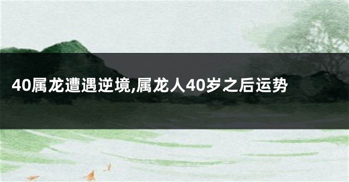 40属龙遭遇逆境,属龙人40岁之后运势