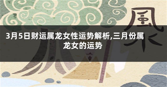 3月5日财运属龙女性运势解析,三月份属龙女的运势