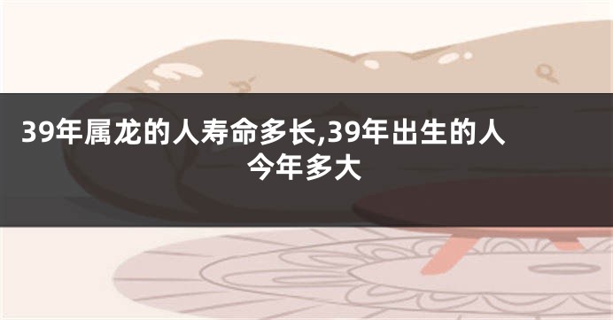 39年属龙的人寿命多长,39年出生的人今年多大