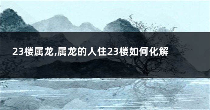 23楼属龙,属龙的人住23楼如何化解