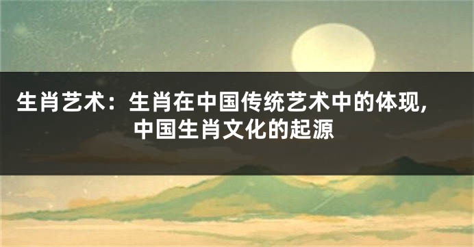 生肖艺术：生肖在中国传统艺术中的体现,中国生肖文化的起源