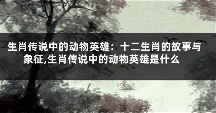 生肖传说中的动物英雄：十二生肖的故事与象征,生肖传说中的动物英雄是什么