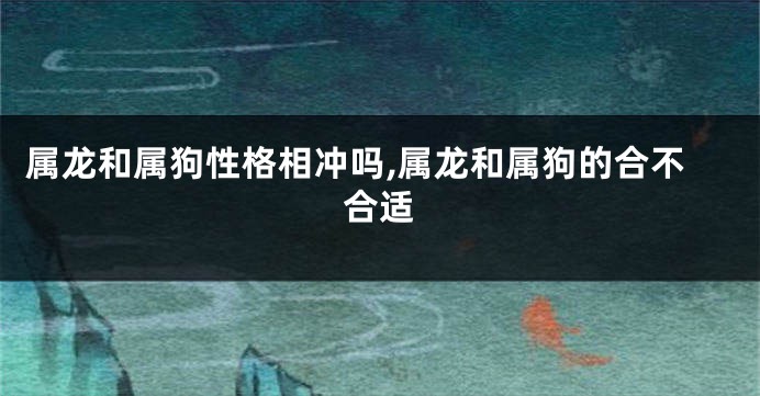 属龙和属狗性格相冲吗,属龙和属狗的合不合适