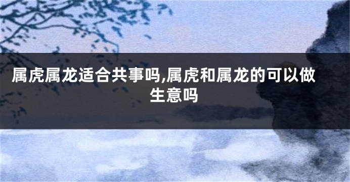 属虎属龙适合共事吗,属虎和属龙的可以做生意吗