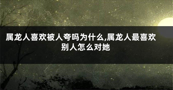 属龙人喜欢被人夸吗为什么,属龙人最喜欢别人怎么对她