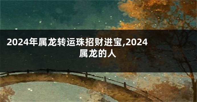 2024年属龙转运珠招财进宝,2024属龙的人