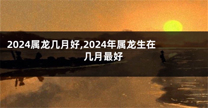 2024属龙几月好,2024年属龙生在几月最好