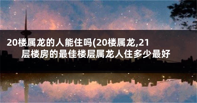 20楼属龙的人能住吗(20楼属龙,21层楼房的最佳楼层属龙人住多少最好