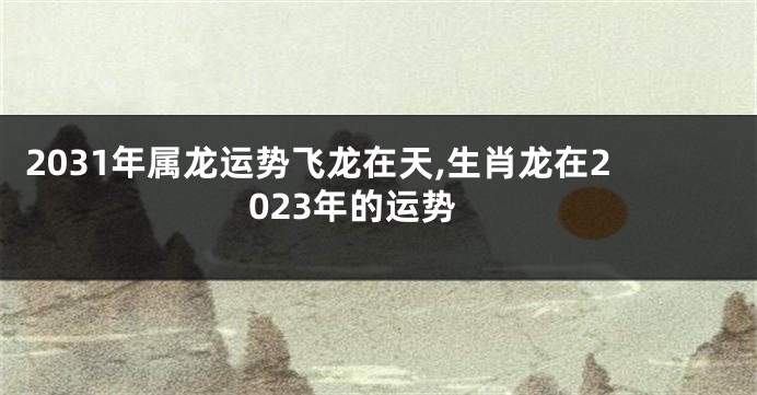 2031年属龙运势飞龙在天,生肖龙在2023年的运势