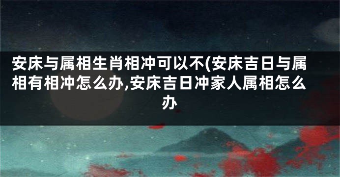 安床与属相生肖相冲可以不(安床吉日与属相有相冲怎么办,安床吉日冲家人属相怎么办