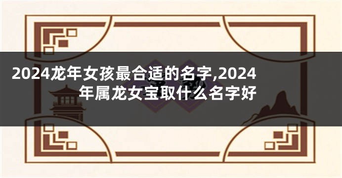 2024龙年女孩最合适的名字,2024年属龙女宝取什么名字好