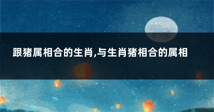 跟猪属相合的生肖,与生肖猪相合的属相