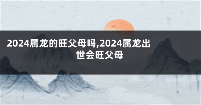 2024属龙的旺父母吗,2024属龙出世会旺父母