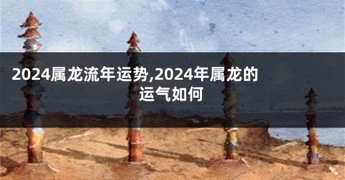 2024属龙流年运势,2024年属龙的运气如何