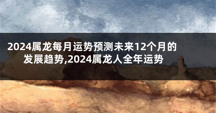 2024属龙每月运势预测未来12个月的发展趋势,2024属龙人全年运势