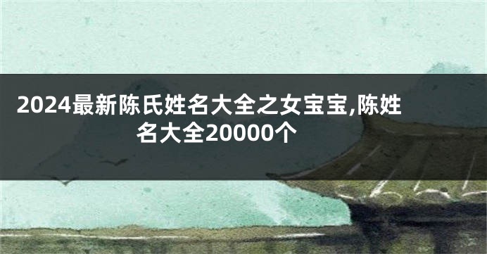 2024最新陈氏姓名大全之女宝宝,陈姓名大全20000个