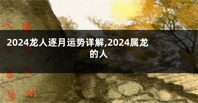 2024龙人逐月运势详解,2024属龙的人