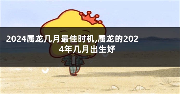 2024属龙几月最佳时机,属龙的2024年几月出生好