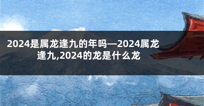 2024是属龙逢九的年吗—2024属龙逢九,2024的龙是什么龙