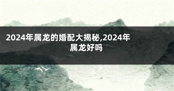 2024年属龙的婚配大揭秘,2024年属龙好吗