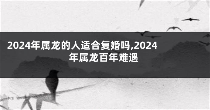 2024年属龙的人适合复婚吗,2024年属龙百年难遇