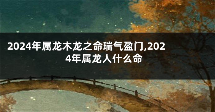 2024年属龙木龙之命瑞气盈门,2024年属龙人什么命