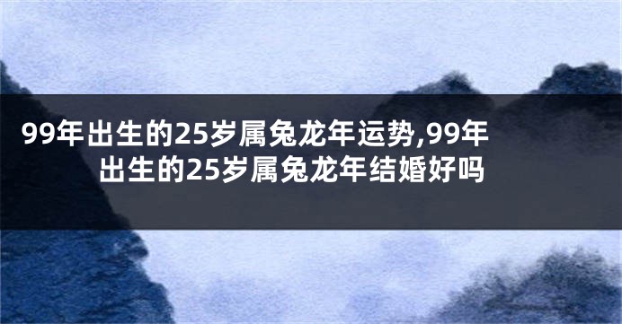 99年出生的25岁属兔龙年运势,99年出生的25岁属兔龙年结婚好吗