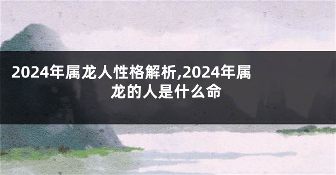 2024年属龙人性格解析,2024年属龙的人是什么命