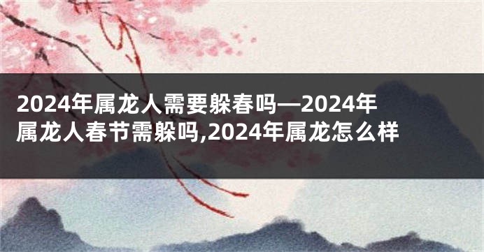 2024年属龙人需要躲春吗—2024年属龙人春节需躲吗,2024年属龙怎么样