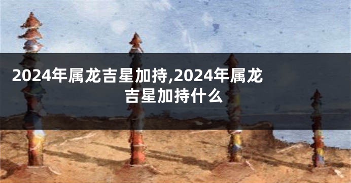 2024年属龙吉星加持,2024年属龙吉星加持什么